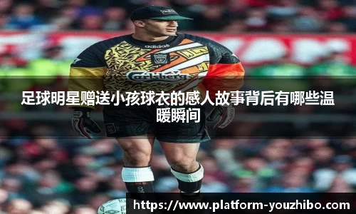 足球明星赠送小孩球衣的感人故事背后有哪些温暖瞬间